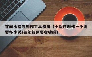 府谷甘肃小程序制作工具费用（小程序制作一个需要多少钱!每年都需要交钱吗）