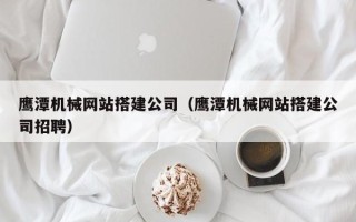 府谷鹰潭机械网站搭建公司（鹰潭机械网站搭建公司招聘）