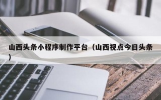 府谷山西头条小程序制作平台（山西视点今日头条）